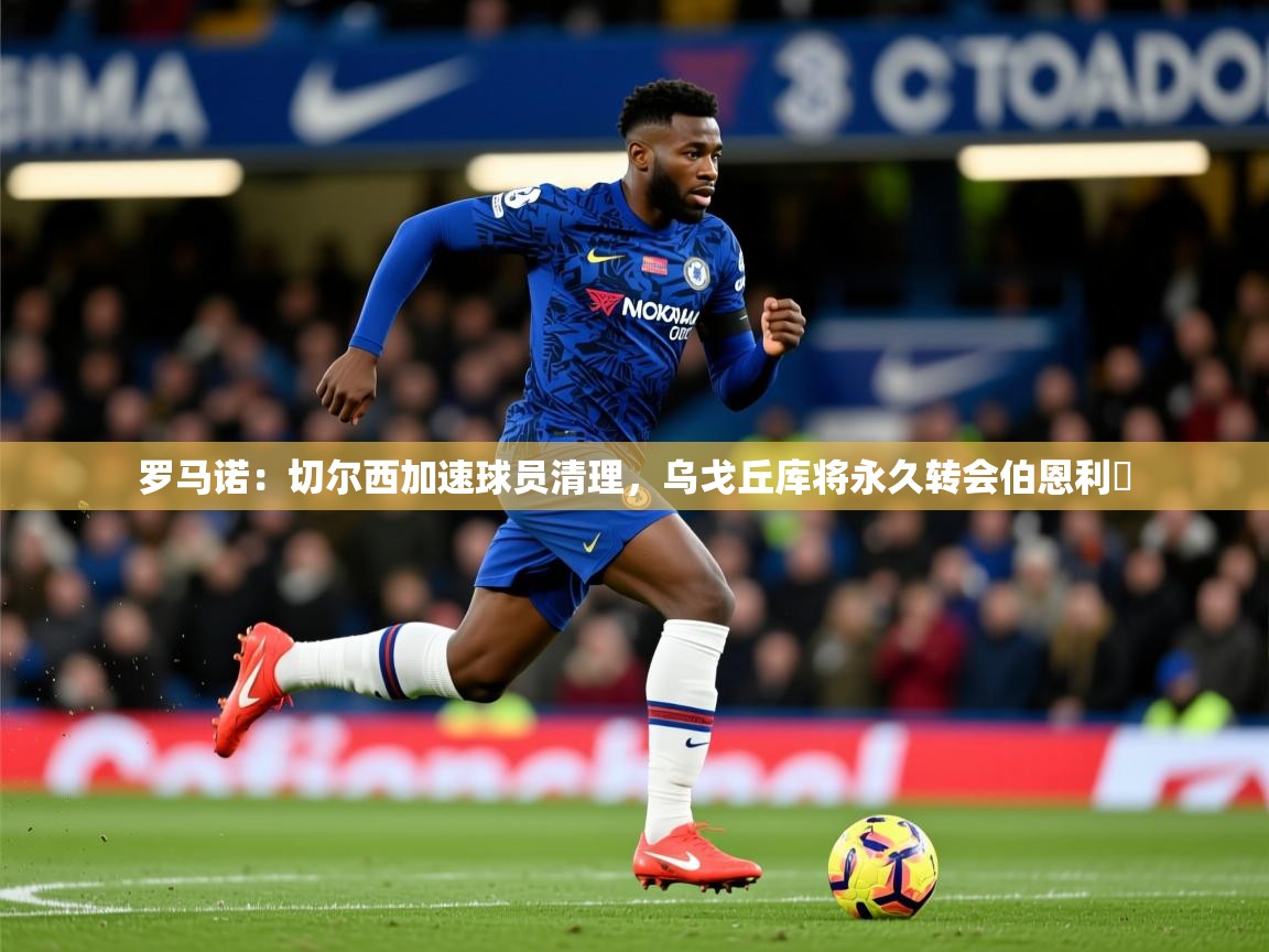 2025爱游戏官网进入罗马诺:切尔西加速球员清理,乌戈丘库将永久转会伯恩利 第2张