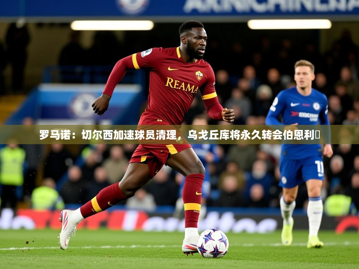 2025爱游戏官网进入罗马诺:切尔西加速球员清理,乌戈丘库将永久转会伯恩利 第4张