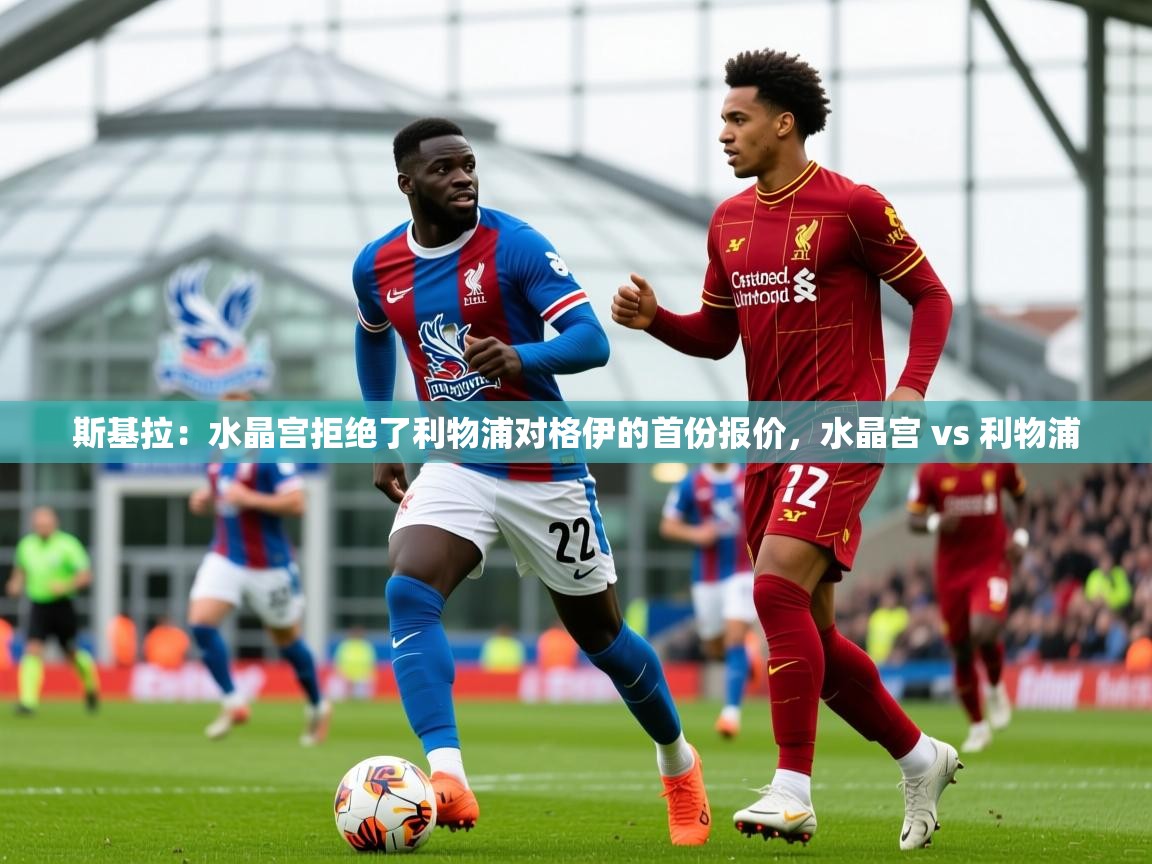 2025爱游戏登录口网页版斯基拉：水晶宫拒绝了利物浦对格伊的首份报价，水晶宫 vs 利物浦  第4张