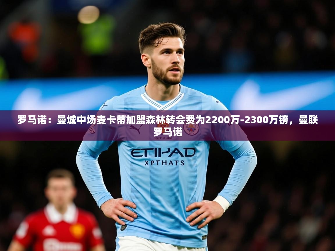 2025爱游戏登录平台罗马诺:曼城中场麦卡蒂加盟森林转会费为2200万-2300万镑,曼联罗马诺 第3张