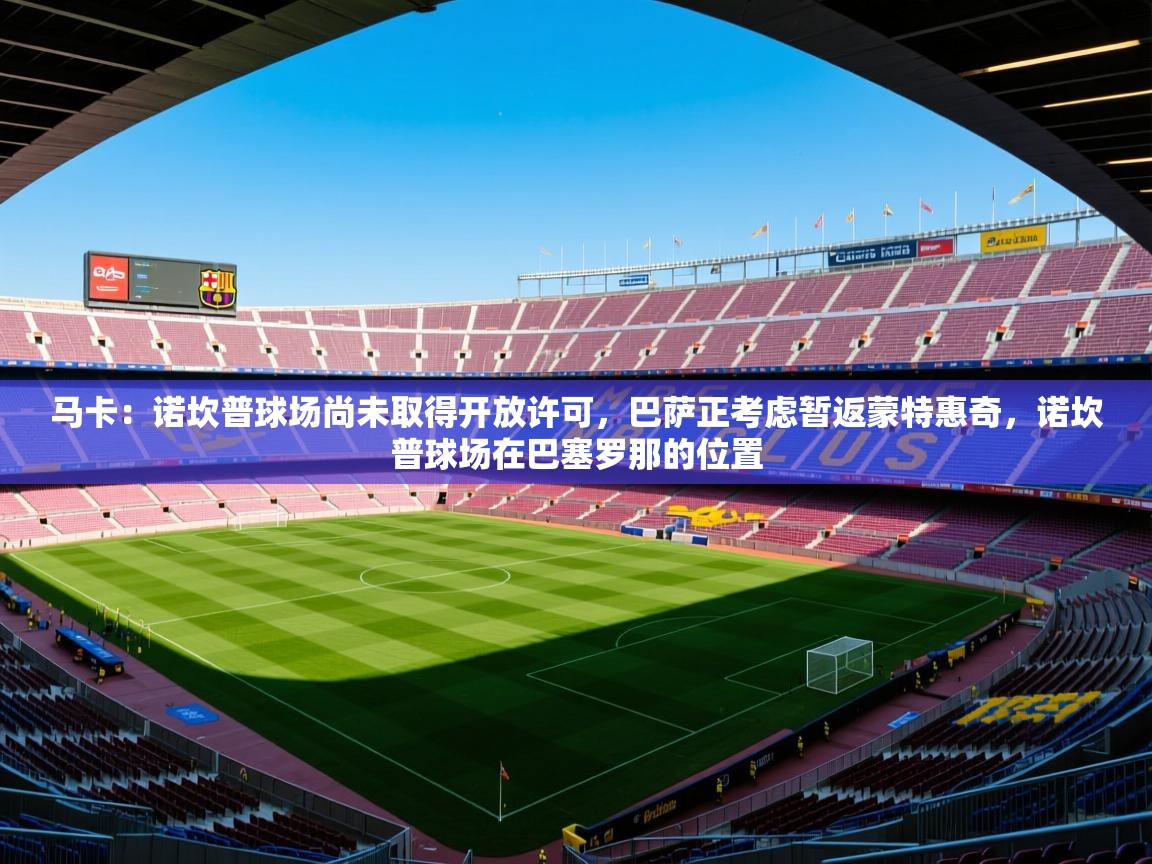 2025爱游戏登录网页入口马卡:诺坎普球场尚未取得开放许可,巴萨正考虑暂返蒙特惠奇,诺坎普球场在巴塞罗那的位置 第2张