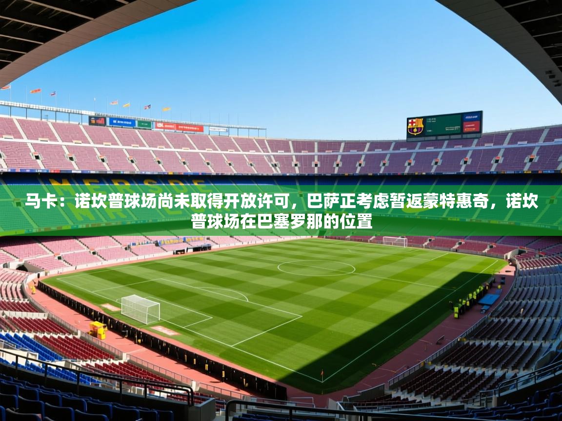 2025爱游戏登录网页入口马卡:诺坎普球场尚未取得开放许可,巴萨正考虑暂返蒙特惠奇,诺坎普球场在巴塞罗那的位置 第3张
