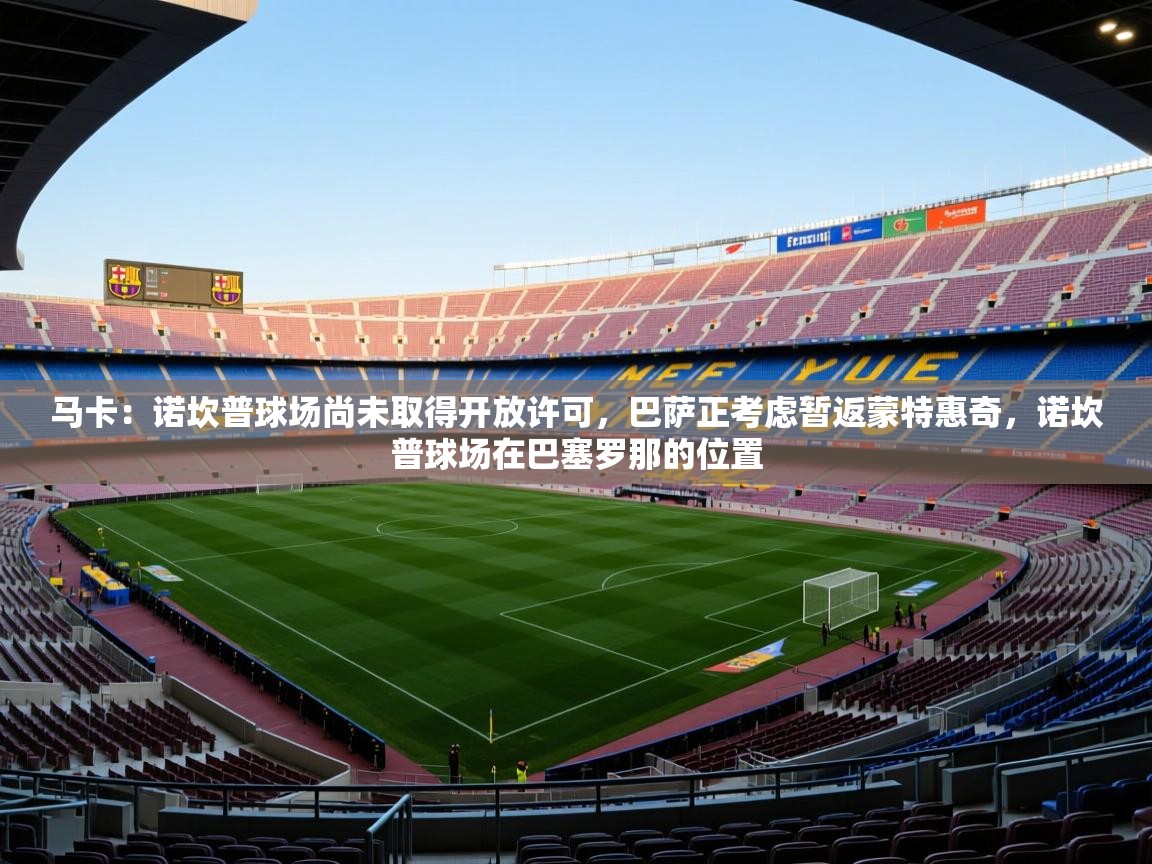 2025爱游戏登录网页入口马卡:诺坎普球场尚未取得开放许可,巴萨正考虑暂返蒙特惠奇,诺坎普球场在巴塞罗那的位置 第4张